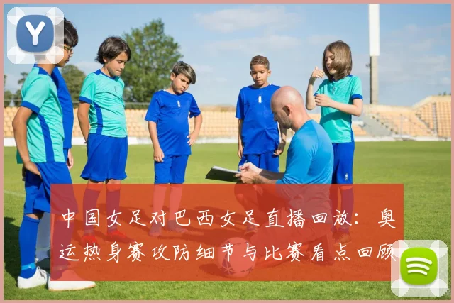 中国女足对巴西女足直播回放：奥运热身赛攻防细节与比赛看点回顾