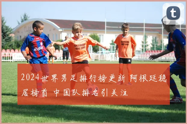 2024世界男足排行榜更新 阿根廷稳居榜首 中国队排名引关注