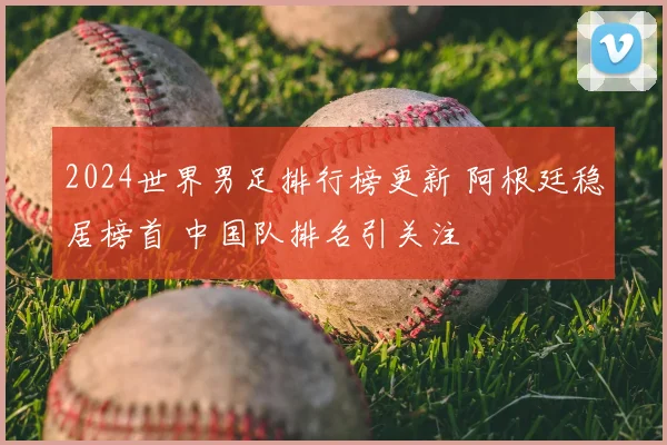 2024世界男足排行榜更新 阿根廷稳居榜首 中国队排名引关注