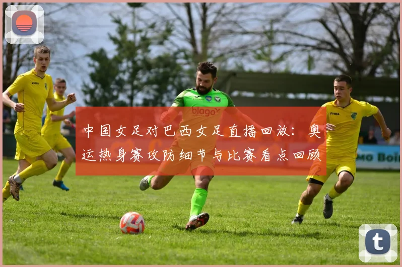 中国女足对巴西女足直播回放：奥运热身赛攻防细节与比赛看点回顾