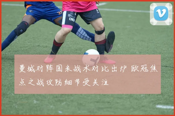 曼城对阵国米战术对比出炉 欧冠焦点之战攻防细节受关注
