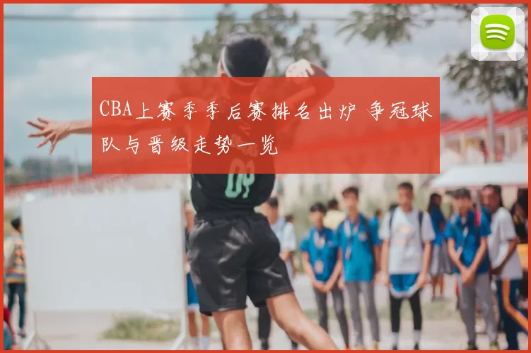 CBA上赛季季后赛排名出炉 争冠球队与晋级走势一览