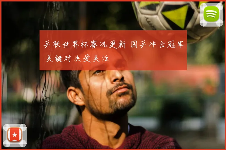 乒联世界杯赛况更新 国乒冲击冠军 关键对决受关注