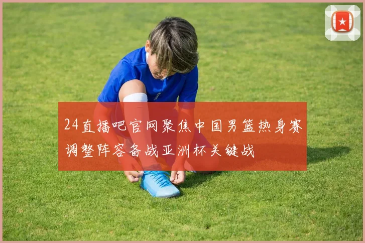 24直播吧官网聚焦中国男篮热身赛调整阵容备战亚洲杯关键战