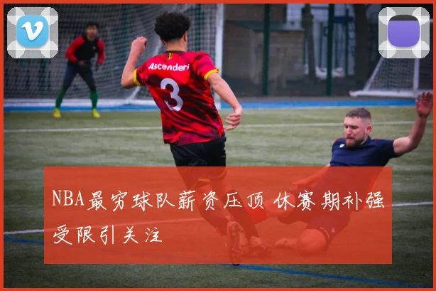 NBA最穷球队薪资压顶 休赛期补强受限引关注