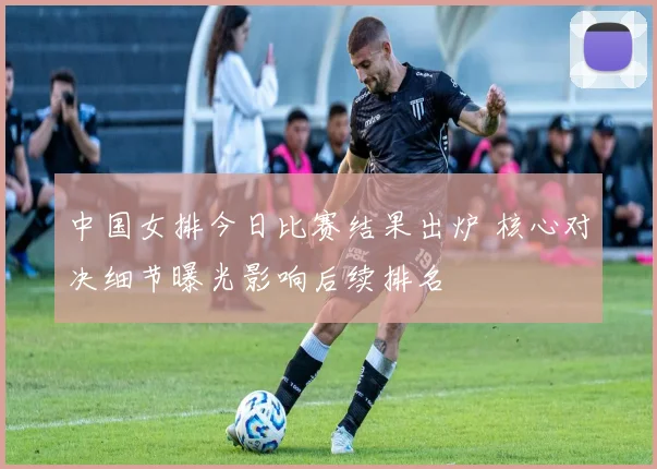 中国女排今日比赛结果出炉 核心对决细节曝光影响后续排名