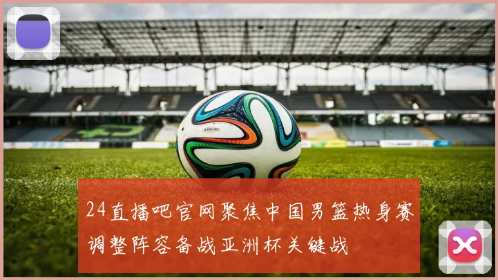 24直播吧官网聚焦中国男篮热身赛调整阵容备战亚洲杯关键战