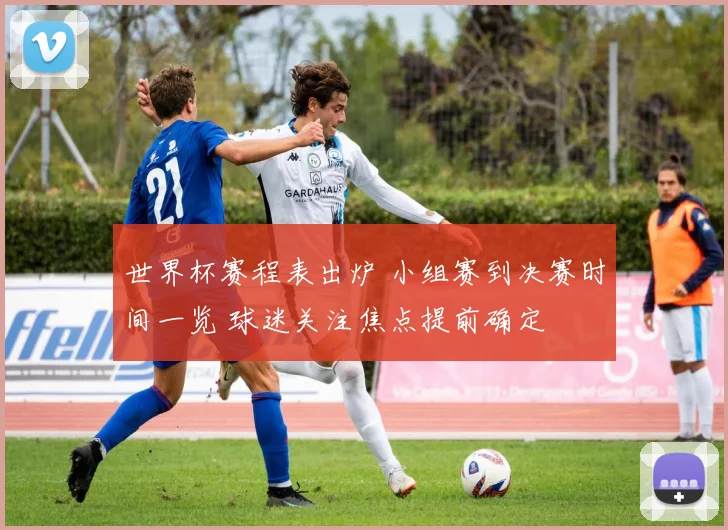 世界杯赛程表出炉 小组赛到决赛时间一览 球迷关注焦点提前确定