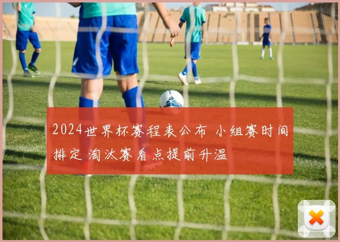 2024世界杯赛程表公布 小组赛时间排定 淘汰赛看点提前升温