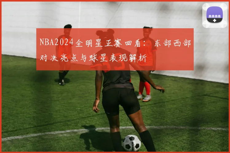 NBA2024全明星正赛回看：东部西部对决亮点与球星表现解析