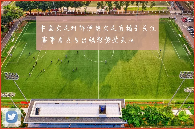 中国女足对阵伊朗女足直播引关注 赛事看点与出线形势受关注