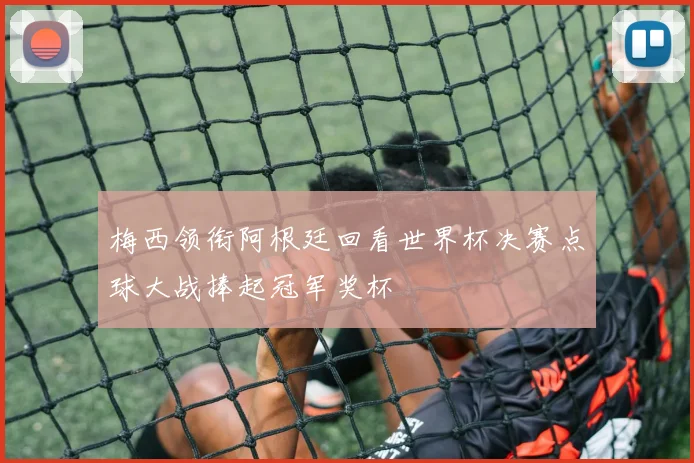 梅西领衔阿根廷回看世界杯决赛点球大战捧起冠军奖杯