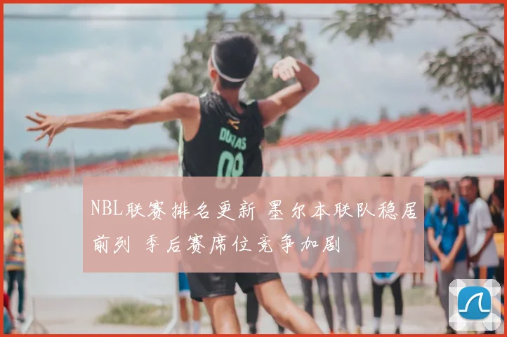 NBL联赛排名更新 墨尔本联队稳居前列 季后赛席位竞争加剧