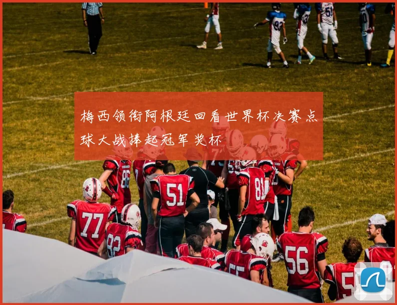 梅西领衔阿根廷回看世界杯决赛点球大战捧起冠军奖杯