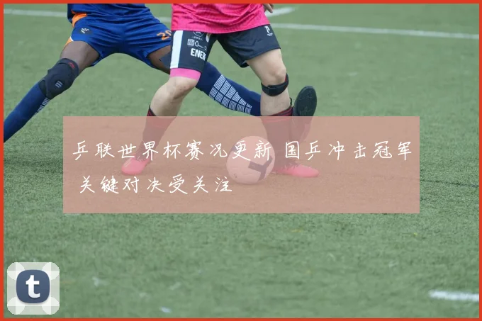 乒联世界杯赛况更新 国乒冲击冠军 关键对决受关注